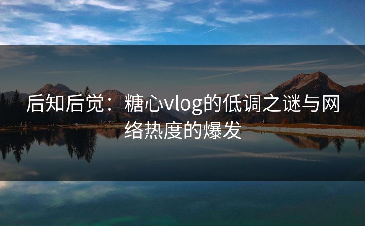 后知后觉：糖心vlog的低调之谜与网络热度的爆发