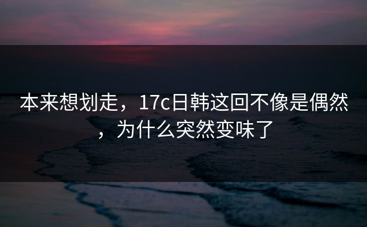 本来想划走，17c日韩这回不像是偶然，为什么突然变味了