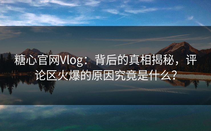 糖心官网Vlog：背后的真相揭秘，评论区火爆的原因究竟是什么？