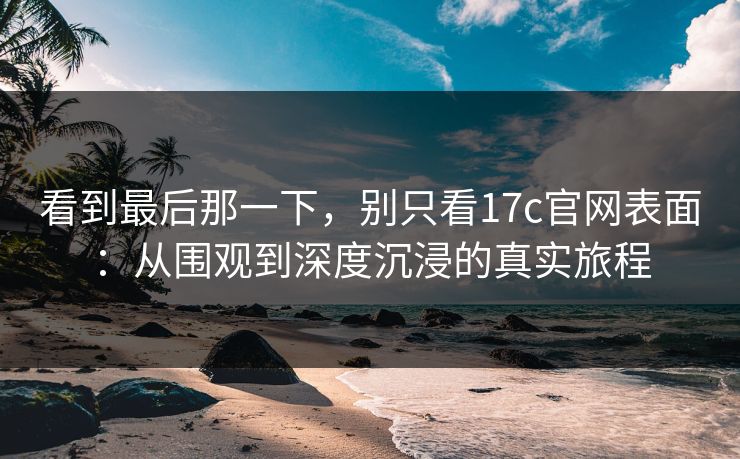 看到最后那一下，别只看17c官网表面：从围观到深度沉浸的真实旅程