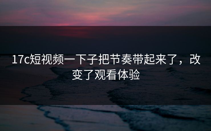 17c短视频一下子把节奏带起来了，改变了观看体验