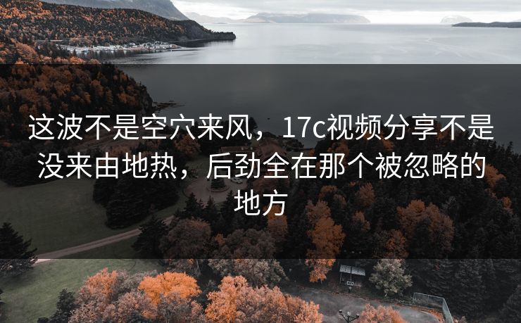 这波不是空穴来风，17c视频分享不是没来由地热，后劲全在那个被忽略的地方