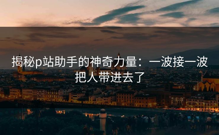揭秘p站助手的神奇力量：一波接一波把人带进去了