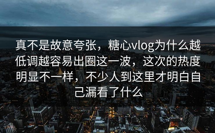 真不是故意夸张，糖心vlog为什么越低调越容易出圈这一波，这次的热度明显不一样，不少人到这里才明白自己漏看了什么