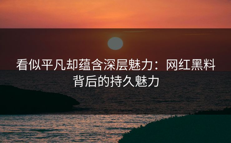 看似平凡却蕴含深层魅力：网红黑料背后的持久魅力