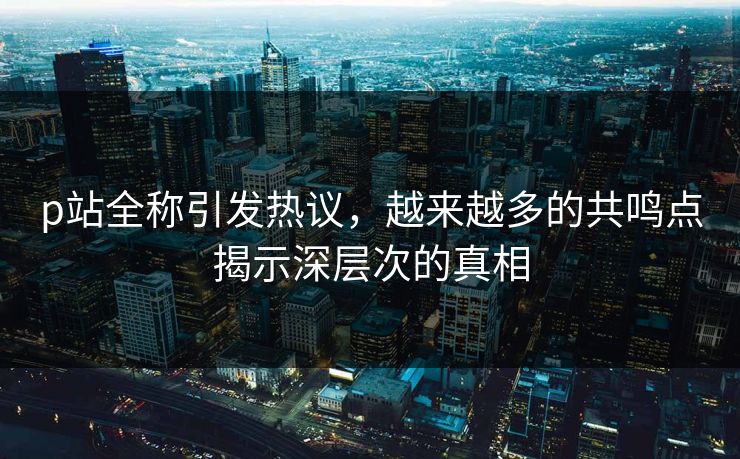 p站全称引发热议，越来越多的共鸣点揭示深层次的真相