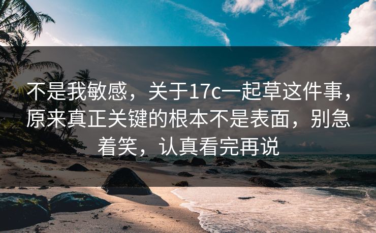 不是我敏感，关于17c一起草这件事，原来真正关键的根本不是表面，别急着笑，认真看完再说