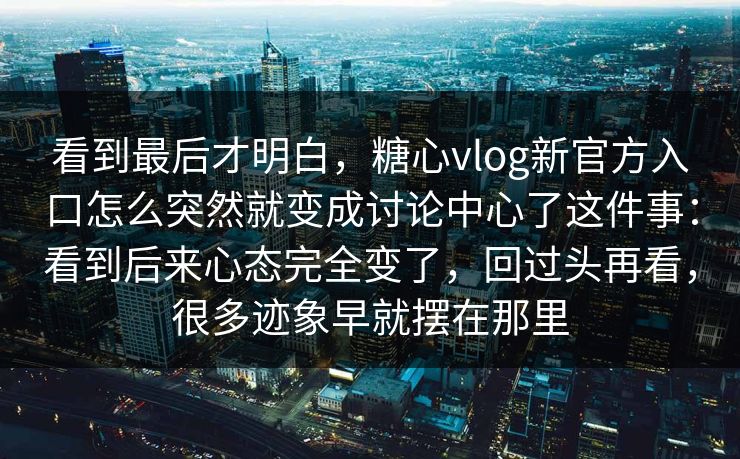 看到最后才明白，糖心vlog新官方入口怎么突然就变成讨论中心了这件事：看到后来心态完全变了，回过头再看，很多迹象早就摆在那里