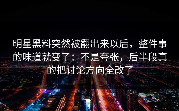 明星黑料突然被翻出来以后，整件事的味道就变了：不是夸张，后半段真的把讨论方向全改了