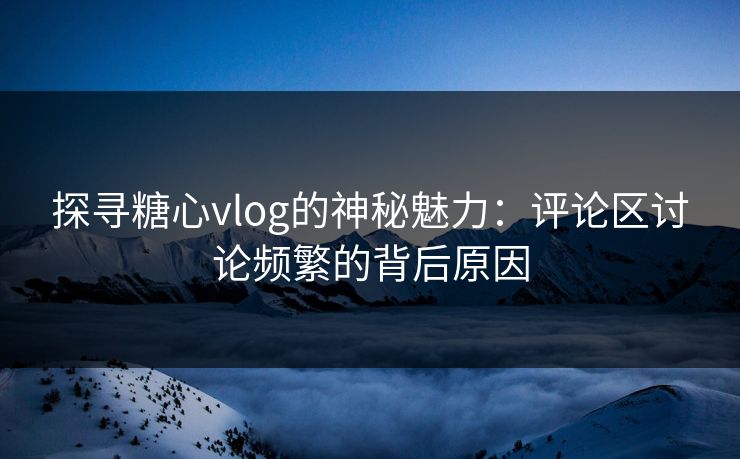 探寻糖心vlog的神秘魅力：评论区讨论频繁的背后原因