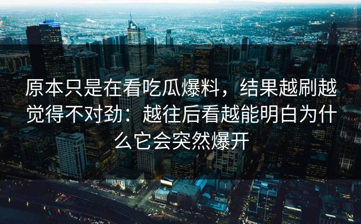 原本只是在看吃瓜爆料，结果越刷越觉得不对劲：越往后看越能明白为什么它会突然爆开