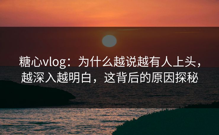 糖心vlog：为什么越说越有人上头，越深入越明白，这背后的原因探秘
