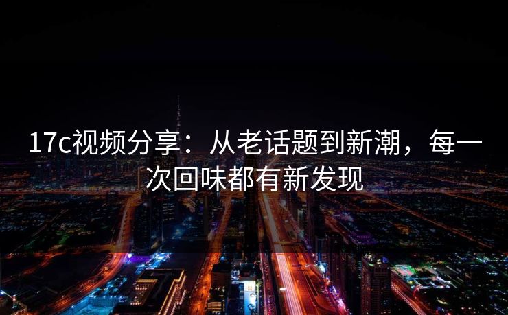 17c视频分享：从老话题到新潮，每一次回味都有新发现