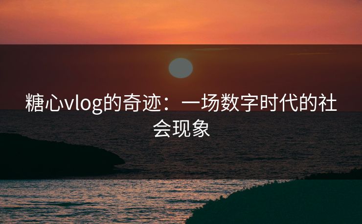 糖心vlog的奇迹：一场数字时代的社会现象