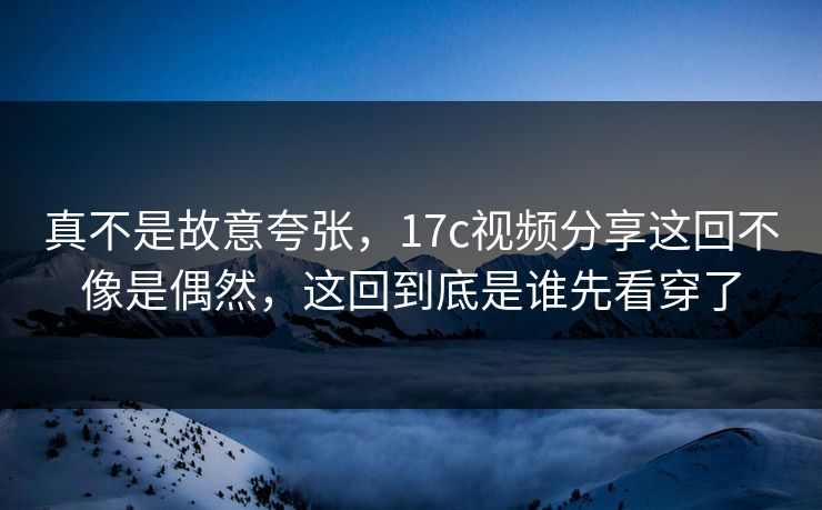 真不是故意夸张，17c视频分享这回不像是偶然，这回到底是谁先看穿了
