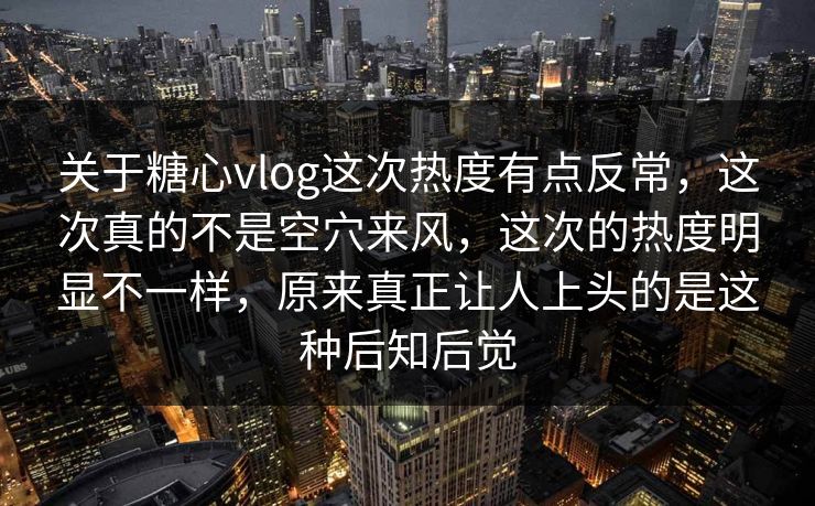 关于糖心vlog这次热度有点反常，这次真的不是空穴来风，这次的热度明显不一样，原来真正让人上头的是这种后知后觉