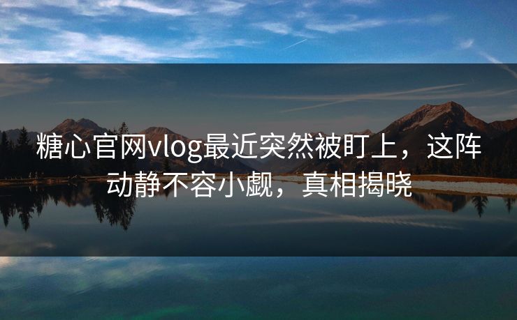 糖心官网vlog最近突然被盯上，这阵动静不容小觑，真相揭晓
