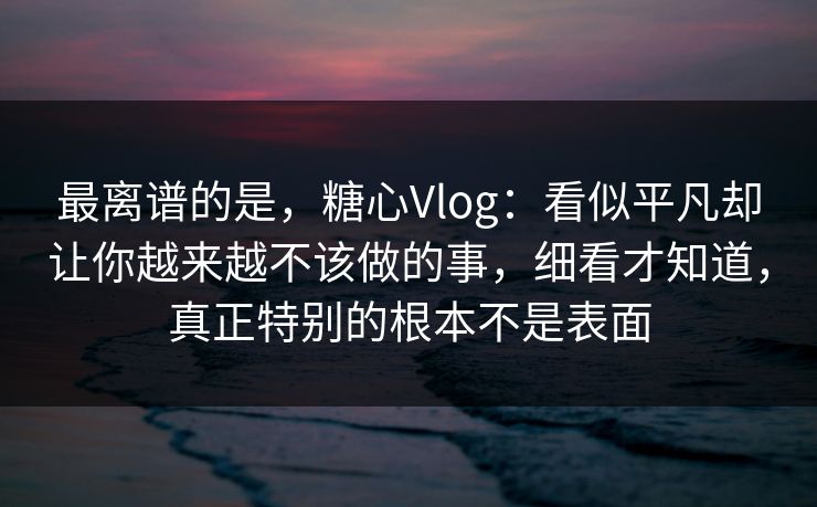 最离谱的是，糖心Vlog：看似平凡却让你越来越不该做的事，细看才知道，真正特别的根本不是表面