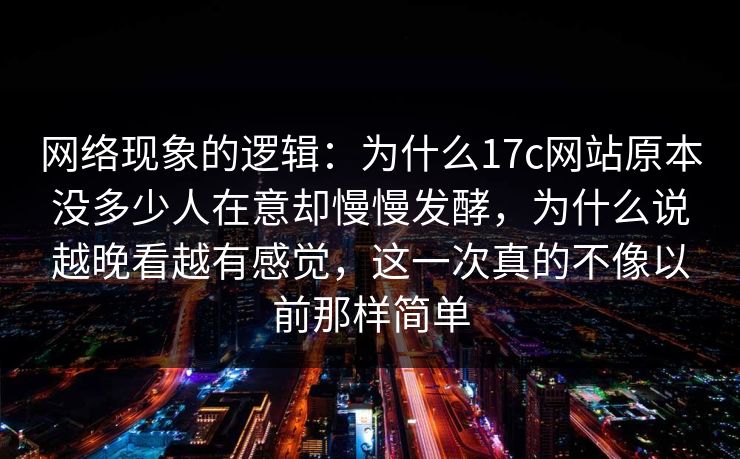 网络现象的逻辑：为什么17c网站原本没多少人在意却慢慢发酵，为什么说越晚看越有感觉，这一次真的不像以前那样简单