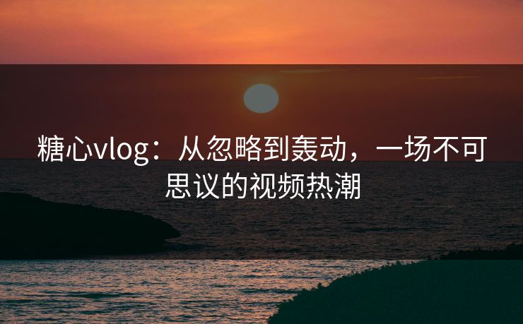糖心vlog：从忽略到轰动，一场不可思议的视频热潮
