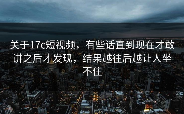 关于17c短视频，有些话直到现在才敢讲之后才发现，结果越往后越让人坐不住