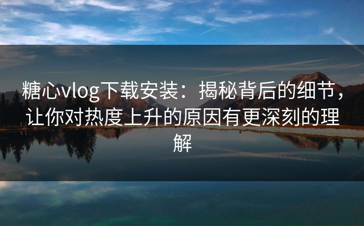 糖心vlog下载安装：揭秘背后的细节，让你对热度上升的原因有更深刻的理解