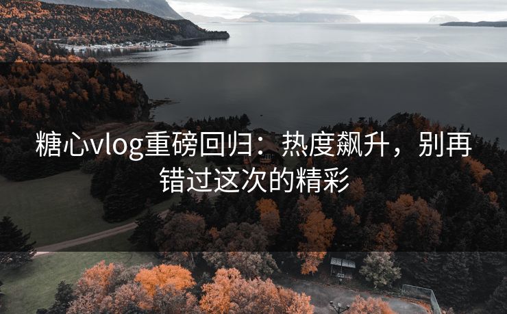 糖心vlog重磅回归：热度飙升，别再错过这次的精彩