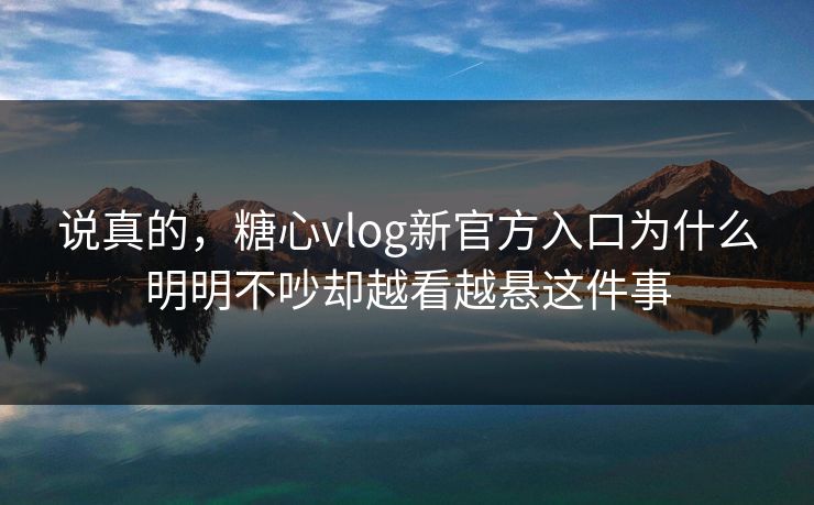 说真的，糖心vlog新官方入口为什么明明不吵却越看越悬这件事