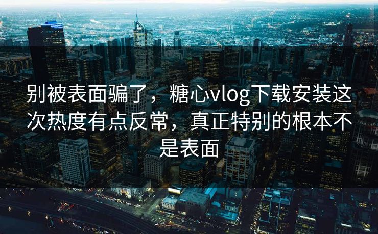 别被表面骗了，糖心vlog下载安装这次热度有点反常，真正特别的根本不是表面