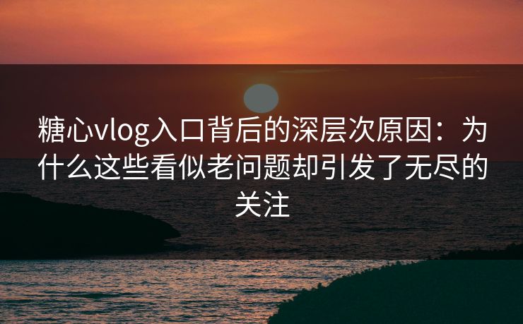 糖心vlog入口背后的深层次原因：为什么这些看似老问题却引发了无尽的关注
