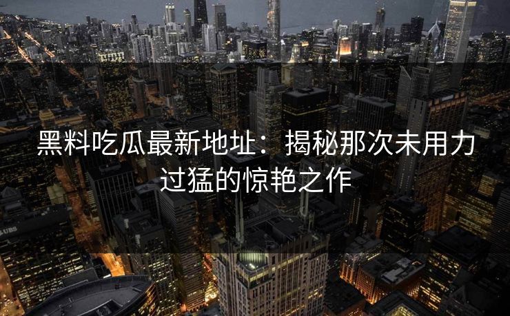 黑料吃瓜最新地址：揭秘那次未用力过猛的惊艳之作