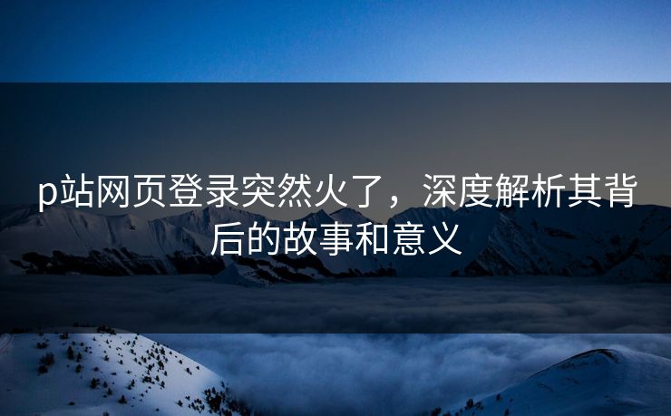 p站网页登录突然火了，深度解析其背后的故事和意义