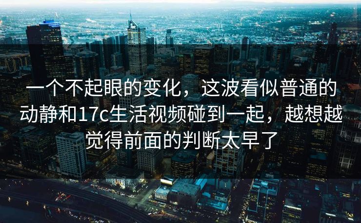 一个不起眼的变化，这波看似普通的动静和17c生活视频碰到一起，越想越觉得前面的判断太早了