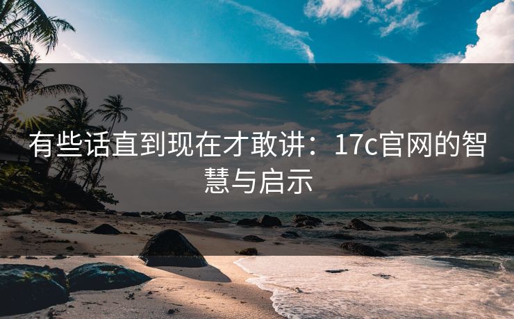 有些话直到现在才敢讲：17c官网的智慧与启示