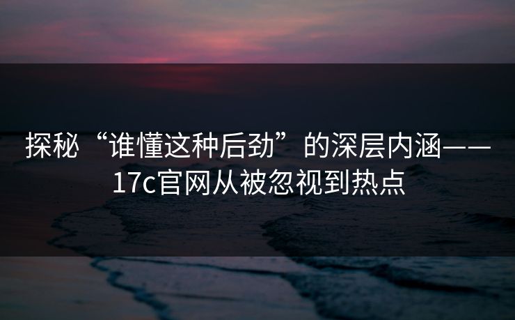 探秘“谁懂这种后劲”的深层内涵——17c官网从被忽视到热点