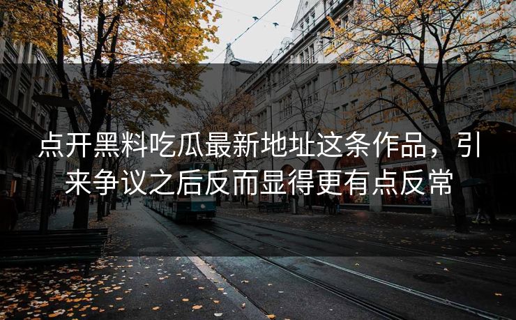 点开黑料吃瓜最新地址这条作品，引来争议之后反而显得更有点反常