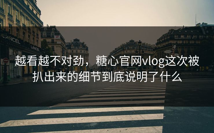 越看越不对劲，糖心官网vlog这次被扒出来的细节到底说明了什么