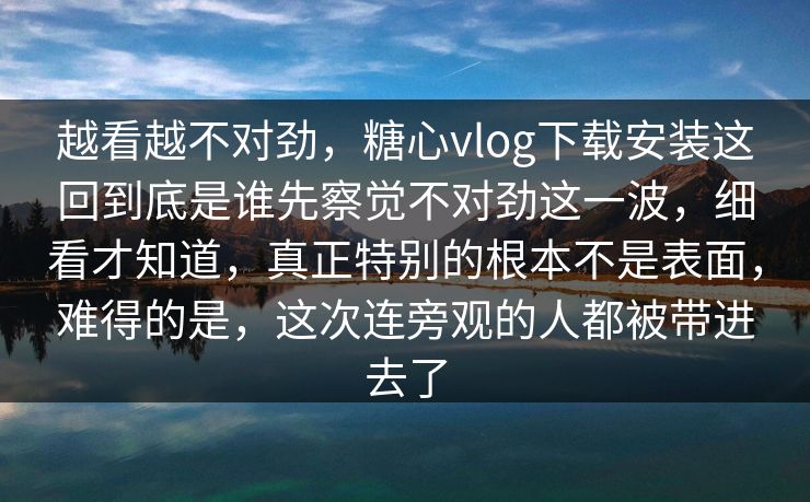 越看越不对劲，糖心vlog下载安装这回到底是谁先察觉不对劲这一波，细看才知道，真正特别的根本不是表面，难得的是，这次连旁观的人都被带进去了
