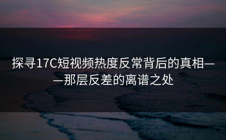 探寻17C短视频热度反常背后的真相——那层反差的离谱之处