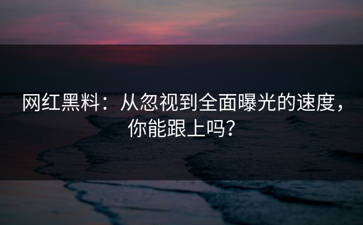 网红黑料：从忽视到全面曝光的速度，你能跟上吗？